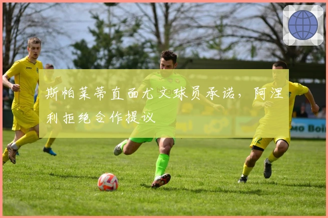 斯帕莱蒂直面尤文球员承诺，阿涅利拒绝合作提议