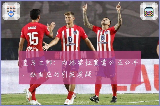 皇马主帅：内格雷拉案需公正公平，独自应对引发质疑