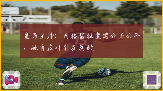 皇马主帅：内格雷拉案需公正公平，独自应对引发质疑