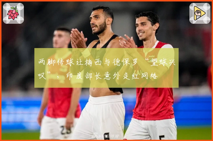 两脚传球让梅西与德保罗“望球兴叹”，印度部长意外走红网络