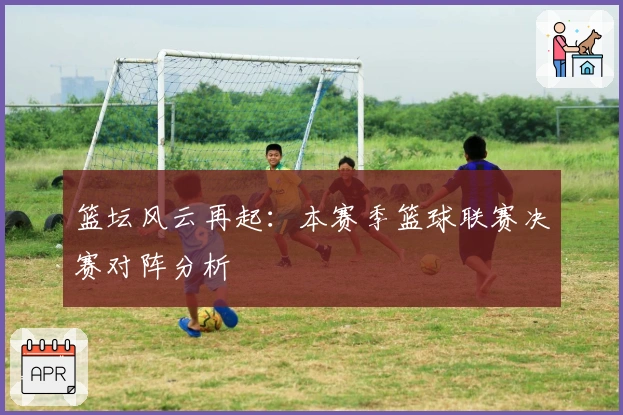 篮坛风云再起：本赛季篮球联赛决赛对阵分析