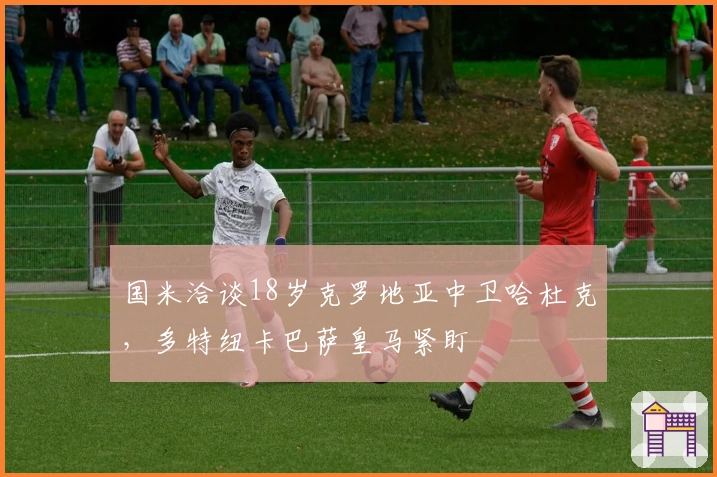 国米洽谈18岁克罗地亚中卫哈杜克，多特纽卡巴萨皇马紧盯