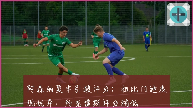 阿森纳夏季引援评分：祖比门迪表现优异，约克雷斯评分稍低