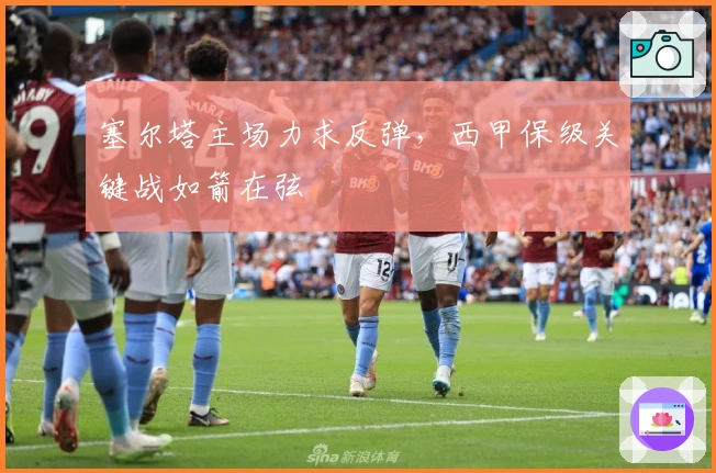 塞尔塔主场力求反弹，西甲保级关键战如箭在弦