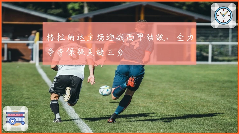 格拉纳达主场迎战西甲劲敌，全力争夺保级关键三分