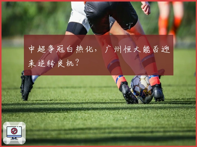 中超争冠白热化，广州恒大能否迎来逆转良机？