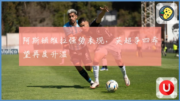 阿斯顿维拉强势表现，英超争四希望再度升温