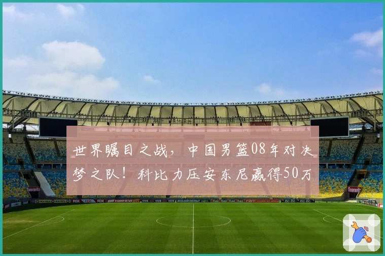 世界瞩目之战，中国男篮08年对决梦之队！科比力压安东尼赢得50万美金！