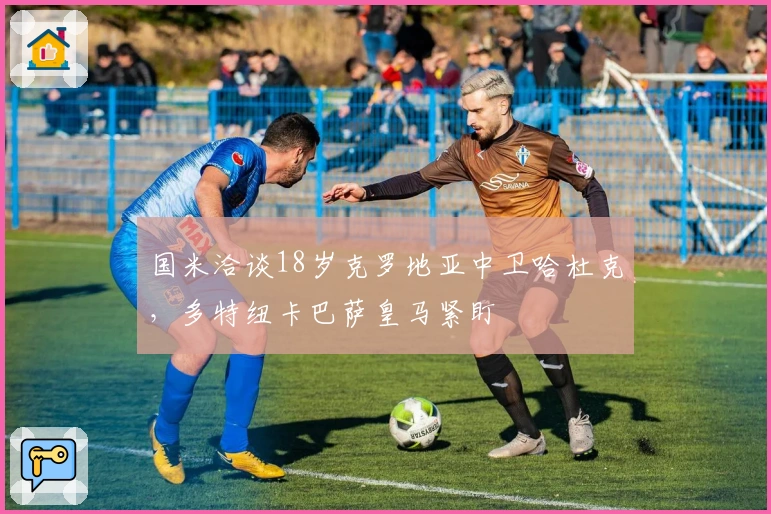 国米洽谈18岁克罗地亚中卫哈杜克，多特纽卡巴萨皇马紧盯