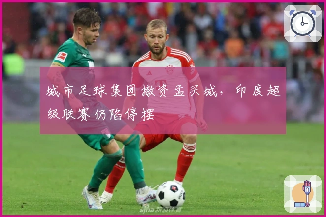 城市足球集团撤资孟买城，印度超级联赛仍陷停摆