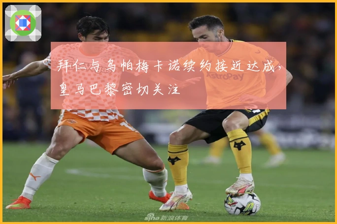 拜仁与乌帕梅卡诺续约接近达成，皇马巴黎密切关注