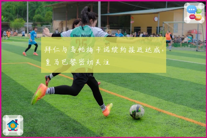 拜仁与乌帕梅卡诺续约接近达成，皇马巴黎密切关注