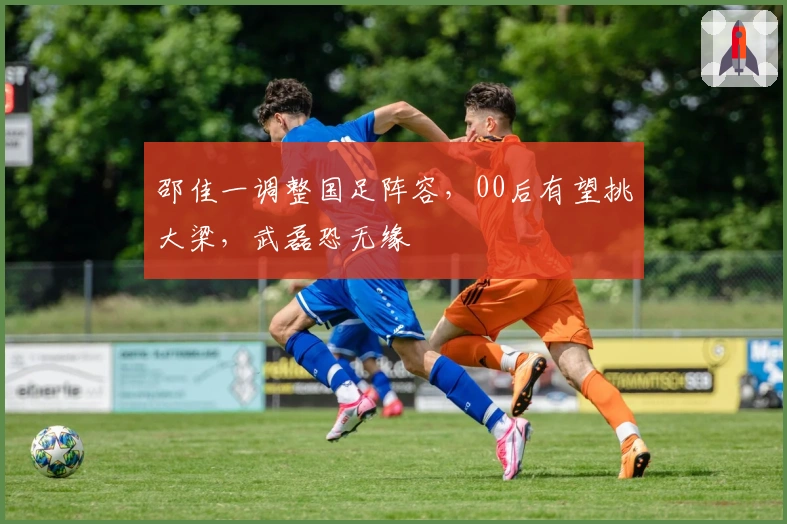 邵佳一调整国足阵容，00后有望挑大梁，武磊恐无缘