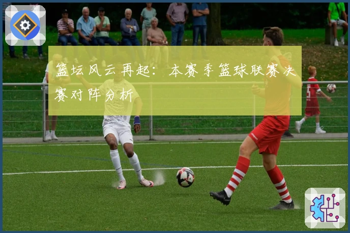 篮坛风云再起：本赛季篮球联赛决赛对阵分析