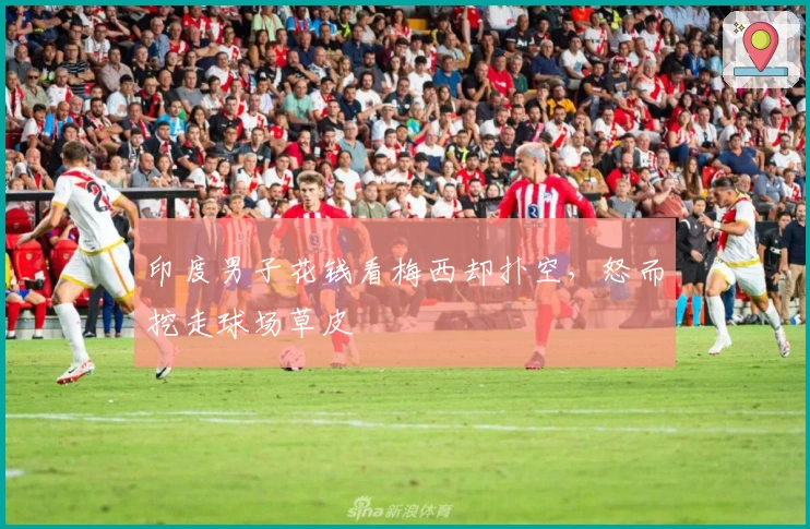 印度男子花钱看梅西却扑空，怒而挖走球场草皮